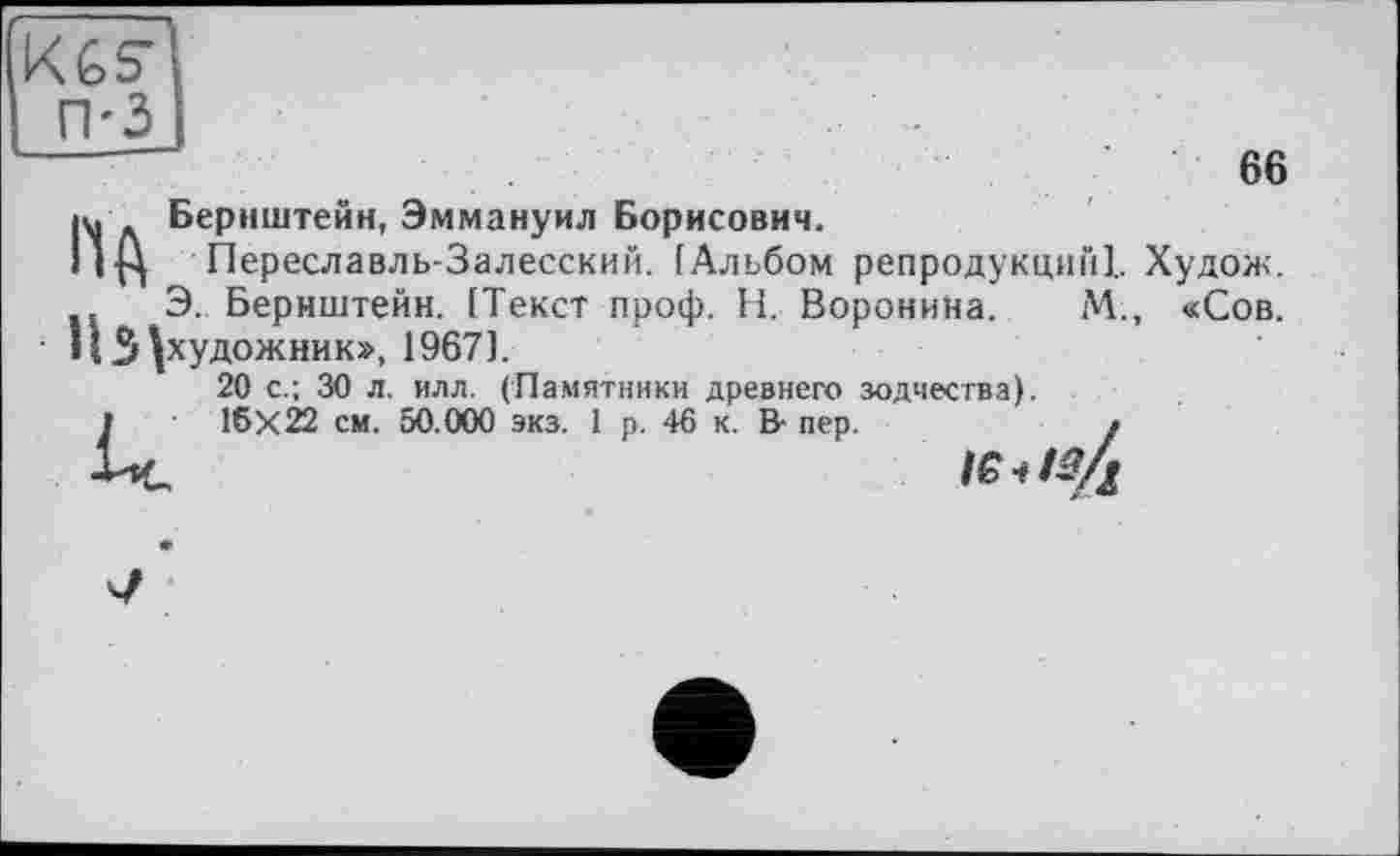 ﻿Kfes-
------	ев їй Бернштейн, Эммануил Борисович.
I Iß Переславль-Залесский. [Альбом репродукций!. Худож.
Э. Бернштейн. [Текст проф. Н. Воронина. М., «Сов. НЗ ^художник», 1967].
20 с.; 30 л. илл. (Памятники древнего зодчества).
I 16X22 см. 50.000 экз. 1 р. 46 к. В- пер.	/